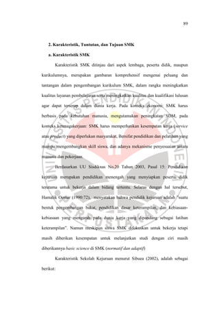 89
2. Karakteristik, Tuntutan, dan Tujuan SMK
a. Karakteristik SMK
Karakteristik SMK ditinjau dari aspek lembaga, peserta didik, maupun
kurikulumnya, merupakan gambaran komprehensif mengenai peluang dan
tantangan dalam pengembangan kurikulum SMK, dalam rangka meningkatkan
kualitas layanan pembelajaran serta meningkatkan kualitas dan kualifikasi lulusan
agar dapat terserap dalam dunia kerja. Pada konteks ekonomi: SMK harus
berbasis pada kebutuhan manusia, mengutamakan peningkatan SDM, pada
konteks ketenagakerjaan: SMK harus memperhatikan kesempatan kerja (service
atau product) yang diperlukan masyarakat, Bersifat pendidikan dan pelatihan yang
mampu mengembangkan skill siswa, dan adanya mekanisme penyesuaian antara
manusia dan pekerjaan.
Berdasarkan UU Sisdiknas No.20 Tahun 2003, Pasal 15: Pendidikan
kejuruan merupakan pendidikan menengah yang menyiapkan peserta didik
terutama untuk bekerja dalam bidang tertentu. Selaras dengan hal tersebut,
Hamalik Oemar (1990:72), menyatakan bahwa pendidik kejuruan adalah ”suatu
bentuk pengembangan bakat, pendidikan dasar keterampilan, dan kebiasaan-
kebiasaan yang mengarah pada dunia kerja yang dipandang sebagai latihan
keterampilan”. Namun meskipun siswa SMK difokuskan untuk bekerja tetapi
masih diberikan kesempatan untuk melanjutkan studi dengan ciri masih
diberikannya basic science di SMK (normatif dan adaptif)
Karakteristik Sekolah Kejuruan menurut Sibuea (2002), adalah sebagai
berikut:
 