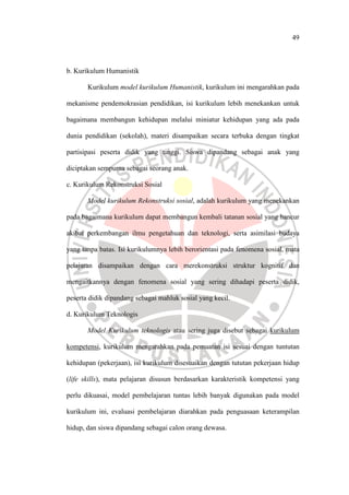 49
b. Kurikulum Humanistik
Kurikulum model kurikulum Humanistik, kurikulum ini mengarahkan pada
mekanisme pendemokrasian pendidikan, isi kurikulum lebih menekankan untuk
bagaimana membangun kehidupan melalui miniatur kehidupan yang ada pada
dunia pendidikan (sekolah), materi disampaikan secara terbuka dengan tingkat
partisipasi peserta didik yang tinggi. Siswa dipandang sebagai anak yang
diciptakan sempurna sebagai seorang anak.
c. Kurikulum Rekonstruksi Sosial
Model kurikulum Rekonstruksi sosial, adalah kurikulum yang menekankan
pada bagaimana kurikulum dapat membangun kembali tatanan sosial yang hancur
akibat perkembangan ilmu pengetahuan dan teknologi, serta asimilasi budaya
yang tanpa batas. Isi kurikulumnya lebih berorientasi pada fenomena sosial, mata
pelajaran disampaikan dengan cara merekonstruksi struktur kognitif dan
mengaitkannya dengan fenomena sosial yang sering dihadapi peserta didik,
peserta didik dipandang sebagai mahluk sosial yang kecil.
d. Kurikulum Teknologis
Model Kurikulum teknologis atau sering juga disebut sebagai kurikulum
kompetensi, kurikulum mengarahkan pada pemuatan isi sesuai dengan tuntutan
kehidupan (pekerjaan), isi kurikulum disesuaikan dengan tututan pekerjaan hidup
(life skills), mata pelajaran disusun berdasarkan karakteristik kompetensi yang
perlu dikuasai, model pembelajaran tuntas lebih banyak digunakan pada model
kurikulum ini, evaluasi pembelajaran diarahkan pada penguasaan keterampilan
hidup, dan siswa dipandang sebagai calon orang dewasa.
 