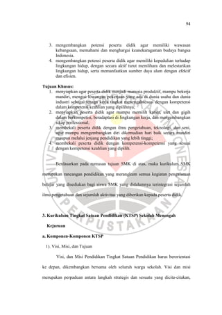 94
3. mengembangkan potensi peserta didik agar memiliki wawasan
kebangsaan, memahami dan menghargai keanekaragaman budaya bangsa
Indonesia.
4. mengembangkan potensi peserta didik agar memiliki kepedulian terhadap
lingkungan hidup, dengan secara aktif turut memlihara dan melestarikan
lingkungan hidup, serta memanfaatkan sumber daya alam dengan efektif
dan efisien.
Tujuan Khusus:
1. menyiapkan agar peserta didik menjadi manusia produktif, mampu bekerja
mandiri, mengisi lowongan pekerjaan yang ada di dunia usaha dan dunia
industri sebagai tenaga kerja tingkat menengahsesuai dengan kompetensi
dalam kompetensi keahlian yang dipilihnya;
2. menyiapkan peserta didik agar mampu memilih karier, ulet dan gigih
dalam berkompetisi, beradaptasi di lingkungan kerja, dan mengembangkan
sikap professional;
3. membekali peserta didik dengan ilmu pengetahuan, teknologi, dan seni,
agar mampu mengembangkan diri dikemudian hari baik secara mandiri
maupun melalui jenjang pendidikan yang lebih tinggi;
4. membekali peserta didik dengan kompetensi-kompetensi yang sesuai
dengan kompetensi keahlian yang dipilih.
Berdasarkan pada rumusan tujuan SMK di atas, maka kurikulum SMK
merupakan rancangan pendidikan yang merangkum semua kegiatan pengalaman
belajar yang disediakan bagi siswa SMK yang didalamnya terintegrasi sejumlah
ilmu pengetahuan dan sejumlah aktivitas yang diberikan kepada peserta didik.
3. Kurikulum Tingkat Satuan Pendidikan (KTSP) Sekolah Menengah
Kejuruan
a. Komponen-Komponen KTSP
1). Visi, Misi, dan Tujuan
Visi, dan Misi Pendidikan Tingkat Satuan Pendidikan harus berorientasi
ke depan, dikembangkan bersama oleh seluruh warga sekolah. Visi dan misi
merupakan perpaduan antara langkah strategis dan sesuatu yang dicita-citakan,
 