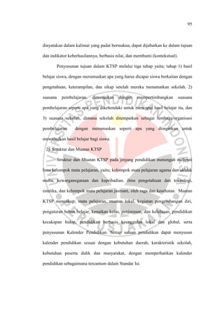 95
dinyatakan dalam kalimat yang padat bermakna, dapat dijabarkan ke dalam tujuan
dan indikator keberhasilannya, berbasis nilai, dan membumi (kontekstual).
Penyusunan tujuan dalam KTSP melalui tiga tahap yaitu; tahap 1) hasil
belajar siswa, dengan merumuskan apa yang harus dicapai siswa berkaitan dengan
pengetahuan, keterampilan, dan sikap setelah mereka menamatkan sekolah. 2)
suasana pembelajaran, dirumuskan dengan mempertimbangkan suasana
pembelajaran seperti apa yang dikehendaki untuk mencapai hasil belajar itu, dan
3) suasana sekolah, dimana sekolah ditempatkan sebagai lembaga/organisasi
pembelajaran dengan merumuskan seperti apa yang diinginkan untuk
mewujudkan hasil belajar bagi siswa.
2). Struktur dan Muatan KTSP
Struktur dan Muatan KTSP pada jenjang pendidikan menengah meliputi
lima kelompok mata pelajaran, yaitu; kelompok mata pelajaran agama dan akhlak
mulia, kewarganegaraan dan kepribadian, ilmu pengetahuan dan teknologi,
estetika, dan kelompok mata pelajaran jasmani, oleh raga dan kesehatan. Muatan
KTSP mencakup; mata pelajaran, muatan lokal, kegiatan pengembangan diri,
pengaturan beban belajar, kenaikan kelas, penjurusan, dan kelulusan, pendidikan
kecakapan hidup, pendidikan berbasis keunggulan lokal dan global, serta
penyusunan Kalender Pendidikan. Setiap satuan pendidikan dapat menyusun
kalender pendidikan sesuai dengan kebutuhan daerah, karakteristik sekolah,
kebutuhan peserta didik dan masyarakat, dengan memperhatikan kalender
pendidikan sebagaimana tercantum dalam Standar Isi.
 