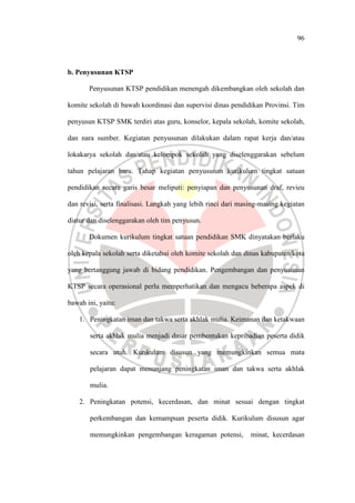96
b. Penyusunan KTSP
Penyusunan KTSP pendidikan menengah dikembangkan oleh sekolah dan
komite sekolah di bawah koordinasi dan supervisi dinas pendidikan Provinsi. Tim
penyusun KTSP SMK terdiri atas guru, konselor, kepala sekolah, komite sekolah,
dan nara sumber. Kegiatan penyusunan dilakukan dalam rapat kerja dan/atau
lokakarya sekolah dan/atau kelompok sekolah yang diselenggarakan sebelum
tahun pelajaran baru. Tahap kegiatan penyusunan kurikulum tingkat satuan
pendidikan secara garis besar meliputi: penyiapan dan penyusunan draf, revieu
dan revisi, serta finalisasi. Langkah yang lebih rinci dari masing-masing kegiatan
diatur dan diselenggarakan oleh tim penyusun.
Dokumen kurikulum tingkat satuan pendidikan SMK dinyatakan berlaku
oleh kepala sekolah serta diketahui oleh komite sekolah dan dinas kabupaten/kota
yang bertanggung jawab di bidang pendidikan. Pengembangan dan penyusunan
KTSP secara operasional perlu memperhatikan dan mengacu beberapa aspek di
bawah ini, yaitu:
1. Peningkatan iman dan takwa serta akhlak mulia. Keimanan dan ketakwaan
serta akhlak mulia menjadi dasar pembentukan kepribadian peserta didik
secara utuh. Kurikulum disusun yang memungkinkan semua mata
pelajaran dapat menunjang peningkatan iman dan takwa serta akhlak
mulia.
2. Peningkatan potensi, kecerdasan, dan minat sesuai dengan tingkat
perkembangan dan kemampuan peserta didik. Kurikulum disusun agar
memungkinkan pengembangan keragaman potensi, minat, kecerdasan
 
