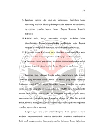 98
9. Persatuan nasional dan nilai-nilai kebangsaan. Kurikulum harus
mendorong wawasan dan sikap kebangsaan dan persatuan nasional untuk
memperkuat keutuhan bangsa dalam Negara Kesatuan Republik
Indonesia.
10. Kondisi sosial budaya masyarakat setempat. Kurikulum harus
dikembangkan dengan memperhatikan karakteristik sosial budaya
masyarakat setempat dan menunjang kelestarian keragaman budaya.
11. Kesetaraan jender. Kurikulum harus diarahkan kepada pendidikan yang
berkeadilan dan mendorong tumbuh kembangnya kesetaraan jender.
12. Karakteristik satuan pendidikan. Kurikulum harus dikembangkan sesuai
dengan visi, misi, tujuan, kondisi, dan ciri khas satuan pendidikan.
Penentuan mata pelajaran beserta alokasi waktu tertera pada struktur
kurikulum yang tercantum dalam Standar Isi, khusus yang belum tercantum
(kurikulum produktif SMK) dapat disesuaikan dengan kebutuhan dan standar
jumlah jam total yang telah ditetapkan dalam SI. Isi KTSP perlu mengakomodir
muatan lokal, dimana muatan lokal ini merupakan kegiatan kurikuler untuk
mengembangkan kompetensi yang disesuaikan dengan ciri khas dan potensi
daerah, termasuk keunggulan daerah, yang materinya tidak dapat dikelompokkan
ke dalam mata pelajaran yang ada.
Pengembangan diri perlu dipertimbangkan dalam penentuan mata
pelajaran. Pengembangan diri bertujuan memberikan kesempatan kepada peserta
didik untuk mengembangkan dan mengekspresikan diri sesuai dengan kebutuhan,
 