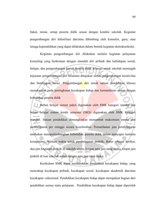 99
bakat, minat, setiap peserta didik sesuai dengan kondisi sekolah. Kegiatan
pengembangan diri difasilitasi dan/atau dibimbing oleh konselor, guru, atau
tenaga kependidikan yang dapat dilakukan dalam bentuk kegiatan ekstrakurikuler.
Kegiatan pengembangan diri dilakukan melalui kegiatan pelayanan
konseling yang berkenaan dengan masalah diri pribadi dan kehidupan sosial,
belajar, dan pengembangan karier peserta didik. Khusus untuk sekolah menengah
kejuruan pengembangan diri terutama ditujukan untuk pengembangan kreativitas
dan bimbingan karier. Pengembangan diri untuk satuan pendidikan khusus
menekankan pada peningkatan kecakapan hidup dan kemandirian sesuai dengan
kebutuhan peserta didik
Beban belajar sistem paket digunakan oleh SMK kategori standar dan
beban belajar sistem kredit semester (SKS) digunakan oleh SMK kategori
mandiri. Satuan pendidikan dimungkinkan menambah maksimum empat jam
pembelajaran per minggu secara keseluruhan. Pemanfaatan jam pembelajaran
tambahan mempertimbangkan kebutuhan peserta didik dalam mencapai tuntutan
kompetensi. Alokasi waktu untuk pembelajaran praktik, diatur sebagai berikut;
dua jam kegiatan praktik di sekolah setara dengan satu jam tatap muka, empat jam
praktik di luar sekolah setara dengan satu jam tatap muka.
Kurikulum SMK dapat memasukkan pendidikan kecakapan hidup, yang
mencakup kecakapan pribadi, kecakapan sosial, kecakapan akademik dan/atau
kecakapan vokasional. Pendidikan kecakapan hidup dapat merupakan bagian dari
pendidikan semua mata pelajaran. Pendidikan kecakapan hidup dapat diperoleh
 