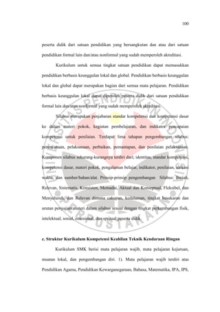 100
peserta didik dari satuan pendidikan yang bersangkutan dan atau dari satuan
pendidikan formal lain dan/atau nonformal yang sudah memperoleh akreditasi.
Kurikulum untuk semua tingkat satuan pendidikan dapat memasukkan
pendidikan berbasis keunggulan lokal dan global. Pendidikan berbasis keunggulan
lokal dan global dapat merupakan bagian dari semua mata pelajaran. Pendidikan
berbasis keunggulan lokal dapat diperoleh peserta didik dari satuan pendidikan
formal lain dan/atau nonformal yang sudah memperoleh akreditasi.
Silabus merupakan penjabaran standar kompetensi dan kompetensi dasar
ke dalam materi pokok, kegiatan pembelajaran, dan indikator pencapaian
kompetensi untuk penilaian. Terdapat lima tahapan pengembangan silabus:
perencanaan, pelaksanaan, perbaikan, pemantapan, dan penilaian pelaksanaan.
Komponen silabus sekurang-kurangnya terdiri dari; identitas, standar kompetensi,
kompetensi dasar, materi pokok, pengalaman belajar, indikator, penilaian, alokasi
waktu, dan sumber/bahan/alat. Prinsip-prinsip pengembangan Silabus: Ilmiah,
Relevan, Sistematis, Konsisten, Memadai, Aktual dan Konseptual, Fleksibel, dan
Menyeluruh, dan Relevan dimana cakupan, kedalaman, tingkat kesukaran dan
urutan penyajian materi dalam silabus sesuai dengan tingkat perkembangan fisik,
intelektual, sosial, emosional, dan spritual peserta didik.
c. Struktur Kurikulum Kompetensi Keahlian Teknik Kendaraan Ringan
Kurikulum SMK berisi mata pelajaran wajib, mata pelajaran kejuruan,
muatan lokal, dan pengembangan diri. 1). Mata pelajaran wajib terdiri atas
Pendidikan Agama, Pendidikan Kewarganegaraan, Bahasa, Matematika, IPA, IPS,
 