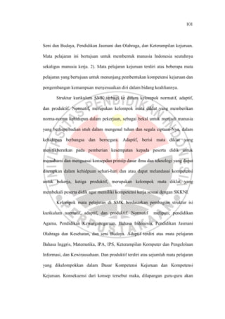 101
Seni dan Budaya, Pendidikan Jasmani dan Olahraga, dan Keterampilan kejuruan.
Mata pelajaran ini bertujuan untuk membentuk manusia Indonesia seutuhnya
sekaligus manusia kerja. 2). Mata pelajaran kejuruan terdiri atas beberapa mata
pelajaran yang bertujuan untuk menunjang pembentukan kompetensi kejuruan dan
pengembangan kemampuan menyesuaikan diri dalam bidang keahliannya.
Struktur kurikulum SMK terbagi ke dalam kelompok normatif, adaptif,
dan produktif. Normatif, merupakan kelompok mata diklat yang memberikan
norma-norma kehidupan dalam pekerjaan, sebagai bekal untuk menjadi manusia
yang berkepribadian utuh dalam mengenal tuhan dan segala ciptaan-Nya, dalam
kehidupan berbangsa dan bernegara. Adaptif, berisi mata diklat yang
menitikberatkan pada pemberian kesempatan kepada peserta didik untuk
memahami dan menguasai konsepdan prinsip dasar ilmu dan teknologi yang dapat
diterapkan dalam kehidpuan sehari-hari dan atau dapat melandasai kompetensi
untuk bekerja, ketiga produktif, merupakan kelompok mata diklat yang
membekali peserta didik agar memiliki kompetensi kerja sesuai dengan SKKNI.
Kelompok mata pelajaran di SMK berdasarkan pembagian struktur isi
kurikulum normatif, adaptif, dan produktif. Normatif meliputi; pendidikan
Agama, Pendidikan Kewarganegaraan, Bahasa Indonesia, Pendidikan Jasmani
Olahraga dan Kesehatan, dan seni Budaya. Adaptif terdiri atas mata pelajaran
Bahasa Inggris, Matematika, IPA, IPS, Keterampilan Komputer dan Pengelolaan
Informasi, dan Kewirausahaan. Dan produktif terdiri atas sejumlah mata pelajaran
yang dikelompokkan dalam Dasar Kompetensi Kejuruan dan Kompetensi
Kejuruan. Konsekuensi dari konsep tersebut maka, dilapangan guru-guru akan
 