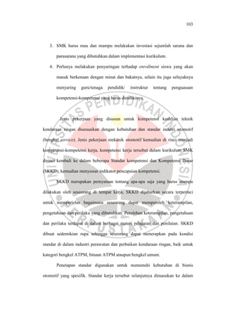 103
3. SMK harus mau dan mampu melakukan investasi sejumlah sarana dan
parasarana yang dibutuhkan dalam implementasi kurikulum.
4. Perlunya melakukan penyaringan terhadap enrollment siswa yang akan
masuk berkenaan dengan minat dan bakatnya, selain itu juga selayaknya
menyaring guru/tenaga pendidik/ instruktur tentang penguasaan
kompetensi-kompetensi yang harus dimilikinya.
Jenis pekerjaan yang disusun untuk kompetensi keahlian teknik
kendaraan ringan disesuaikan dengan kebutuhan dan standar indutri otomotif
(bengkel service). Jenis pekerjaan mekanik otomotif kemudian di rinci menjadi
kompetensi-kompetensi kerja, kompetensi kerja tersebut dalam kurikulum SMK
dirinci kembali ke dalam beberapa Standar kompetensi dan Kompetensi Dasar
(SKKD), kemudian menyusun indikator pencapaian kompetensi.
SKKD merupakan pernyataan tentang apa-apa saja yang harus mampu
dilakukan oleh seseorang di tempat kerja, SKKD dijabarkan secara terperinci
untuk memperjelas bagaimana seseorang dapat memperoleh keterampilan,
pengetahuan dan perilaku yang dibutuhkan. Perolehan keterampilan, pengetahuan
dan perilaku terdapat di dalam berbagai materi pelajaran dan penilaian. SKKD
dibuat sedemikian rupa sehingga seseorang dapat menerapkan pada kondisi
standar di dalam industri perawatan dan perbaikan kendaraan ringan, baik untuk
kategori bengkel ATPM, binaan ATPM ataupun bengkel umum.
Penetapan standar digunakan untuk memenuhi kebutuhan di bisnis
otomotif yang spesifik. Standar kerja tersebut selanjutnya dimasukan ke dalam
 