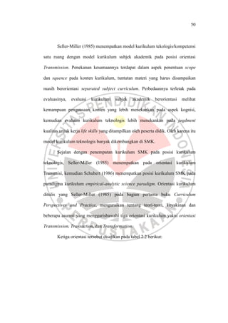 50
Seller-Miller (1985) menempatkan model kurikulum tekologis/kompetensi
satu ruang dengan model kurikulum subjek akademik pada posisi orientasi
Transmission. Penekanan kesamaannya terdapat dalam aspek penentuan scope
dan squence pada konten kurikulum, tuntutan materi yang harus disampaikan
masih berorientasi separated subject curriculum. Perbedaannya terletak pada
evaluasinya, evaluasi kurikulum subjek akademik berorientasi melihat
kemampuan penguasaan konten yang lebih menekankan pada aspek kognisi,
kemudian evaluasi kurikulum teknologis lebih menekankan pada jugdment
kualitas unjuk kerja life skills yang ditampilkan oleh peserta didik. Oleh karena itu
model kurikulum teknologis banyak dikembangkan di SMK.
Sejalan dengan penempatan kurikulum SMK pada posisi kurikulum
teknologis, Seller-Miller (1985) menempatkan pada orientasi kurikulum
Transmisi, kemudian Schubert (1986) menempatkan posisi kurikulum SMK pada
paradigma kurikulum empirical-analytic science paradigm. Orientasi kurikulum
ditulis yang Seller-Miller (1985) pada bagian pertama buku Curriculum
Perspectives and Practice, menguraikan tentang teori-teori, keyakinan dan
beberapa asumsi yang menggarisbawahi tiga orientasi kurikulum yakni orientasi
Transmission, Transaction, dan Transformation.
Ketiga orientasi tersebut disajikan pada tabel 2.2 berikut:
 