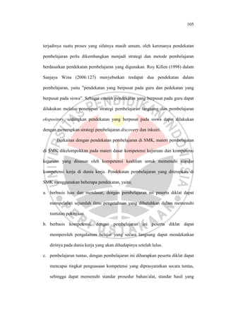 105
terjadinya suatu proses yang sifatnya masih umum, oleh karenanya pendekatan
pembelajaran perlu dikembangkan menjadi strategi dan metode pembelajaran
berdasarkan pendekatan pembelajaran yang digunakan. Roy Killen (1998) dalam
Sanjaya Wina (2006:127) menyebutkan terdapat dua pendekatan dalam
pembelajaran, yaitu ”pendekatan yang berpusat pada guru dan pedekatan yang
berpusat pada siswa”. Sebagai contoh pendekatan yang berpusat pada guru dapat
dilakukan melalui penerapan strategi pembelajaran langsung dan pembelajaran
ekspository, sedangkan pendekatan yang berpusat pada siswa dapat dilakukan
dengan menerapkan strategi pembelajaran discovery dan inkuiri.
Berkaitan dengan pendekatan pembelajaran di SMK, materi pembelajaran
di SMK dikelompokkan pada materi dasar kompetensi kejuruan dan kompetensi
kejuruan yang disusun oleh kompetensi keahlian untuk memenuhi standar
kompetensi kerja di dunia kerja. Pendekatan pembelajaran yang diterapkan di
SMK menggunakan beberapa pendekatan, yaitu;
a. berbasis luas dan mendasar, dengan pembelajaran ini peserta diklat dapat
mempelajari sejumlah ilmu pengetahuan yang dibutuhkan dalam memenuhi
tuntutan pekerjaan.
b. berbasis kompetensi, dengan pembelajaran ini peserta diklat dapat
memperoleh pengalaman belajar yang secara langsung dapat mendekatkan
dirinya pada dunia kerja yang akan dihadapinya setelah lulus.
c. pembelajaran tuntas, dengan pembelajaran ini diharapkan peserta diklat dapat
mencapai tingkat penguasaan kompetensi yang diprasyaratkan secara tuntas,
sehingga dapat memenuhi standar prosedur bahan/alat, standar hasil yang
 