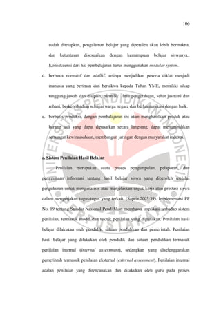 106
sudah ditetapkan, pengalaman belajar yang diperoleh akan lebih bermakna,
dan ketuntasan disesuaikan dengan kemampuan belajar siswanya..
Konsekuensi dari hal pembelajaran harus menggunakan modular system.
d. berbasis normatif dan adaftif, artinya menjadikan peserta diklat menjadi
manusia yang beriman dan bertakwa kepada Tuhan YME, memiliki sikap
tanggung-jawab dan disiplin, memiliki ilmu pengetahuan, sehat jasmani dan
rohani, berkepribadian sebagai warga negara dan berkomunikasi dengan baik.
e. berbasis produksi, dengan pembelajaran ini akan menghasilkan produk atau
barang jadi yang dapat dipasarkan secara langsung, dapat menumbuhkan
semangat kewirausahaan, membangun jaringan dengan masyarakat industri.
e. Sistem Penilaian Hasil Belajar
Penilaian merupakan suatu proses pengumpulan, pelaporan, dan
penggunaan informasi tentang hasil belajar siswa yang diperoleh melalui
pengukuran untuk menganalisis atau menjelaskan unjuk kerja atau prestasi siswa
dalam mengerjakan tugas-tugas yang terkait. (Sapria,2003:39). Implementasi PP
No. 19 tentang Standar Nasional Pendidikan membawa implikasi terhadap sistem
penilaian, termasuk model dan teknik penilaian yang digunakan. Penilaian hasil
belajar dilakukan oleh pendidik, satuan pendidikan dan pemerintah. Penilaian
hasil belajar yang dilakukan oleh pendidik dan satuan pendidikan termasuk
penilaian internal (internal assessment), sedangkan yang diselenggarakan
pemerintah termasuk penilaian eksternal (external assessment). Penilaian internal
adalah penilaian yang direncanakan dan dilakukan oleh guru pada proses
 