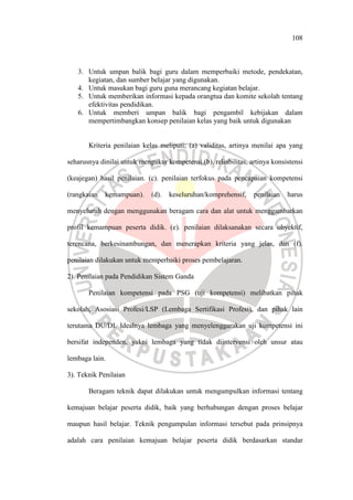 108
3. Untuk umpan balik bagi guru dalam memperbaiki metode, pendekatan,
kegiatan, dan sumber belajar yang digunakan.
4. Untuk masukan bagi guru guna merancang kegiatan belajar.
5. Untuk memberikan informasi kepada orangtua dan komite sekolah tentang
efektivitas pendidikan.
6. Untuk memberi umpan balik bagi pengambil kebijakan dalam
mempertimbangkan konsep penilaian kelas yang baik untuk digunakan
Kriteria penilaian kelas meliputi; (a) validitas, artinya menilai apa yang
seharusnya dinilai untuk mengukur kompetensi.(b). reliabilitas, artinya konsistensi
(keajegan) hasil penilaian. (c). penilaian terfokus pada pencapaian kompetensi
(rangkaian kemampuan). (d). keseluruhan/komprehensif, penilaian harus
menyeluruh dengan menggunakan beragam cara dan alat untuk menggambarkan
profil kemampuan peserta didik. (e). penilaian dilaksanakan secara obyektif,
terencana, berkesinambungan, dan menerapkan kriteria yang jelas, dan (f).
penilaian dilakukan untuk memperbaiki proses pembelajaran.
2). Penilaian pada Pendidikan Sistem Ganda
Penilaian kompetensi pada PSG (uji kompetensi) melibatkan pihak
sekolah, Asosiasi Profesi/LSP (Lembaga Sertifikasi Profesi), dan pihak lain
terutama DU/DI. Idealnya lembaga yang menyelenggarakan uji kompetensi ini
bersifat independen, yakni lembaga yang tidak diintervensi oleh unsur atau
lembaga lain.
3). Teknik Penilaian
Beragam teknik dapat dilakukan untuk mengumpulkan informasi tentang
kemajuan belajar peserta didik, baik yang berhubungan dengan proses belajar
maupun hasil belajar. Teknik pengumpulan informasi tersebut pada prinsipnya
adalah cara penilaian kemajuan belajar peserta didik berdasarkan standar
 
