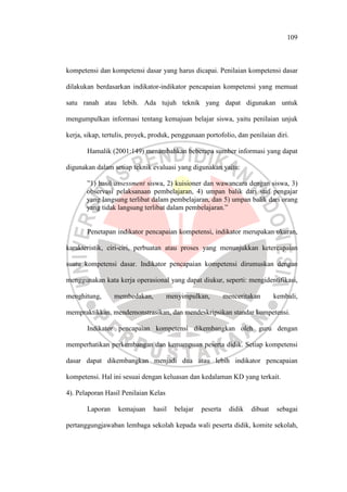 109
kompetensi dan kompetensi dasar yang harus dicapai. Penilaian kompetensi dasar
dilakukan berdasarkan indikator-indikator pencapaian kompetensi yang memuat
satu ranah atau lebih. Ada tujuh teknik yang dapat digunakan untuk
mengumpulkan informasi tentang kemajuan belajar siswa, yaitu penilaian unjuk
kerja, sikap, tertulis, proyek, produk, penggunaan portofolio, dan penilaian diri.
Hamalik (2001:149) menambahkan beberapa sumber informasi yang dapat
digunakan dalam setiap teknik evaluasi yang digunakan yaitu:
”1) hasil assessment siswa, 2) kuisioner dan wawancara dengan siswa, 3)
observasi pelaksanaan pembelajaran, 4) umpan balik dari staf pengajar
yang langsung terlibat dalam pembelajaran, dan 5) umpan balik dari orang
yang tidak langsung terlibat dalam pembelajaran.”
Penetapan indikator pencapaian kompetensi, indikator merupakan ukuran,
karakteristik, ciri-ciri, perbuatan atau proses yang menunjukkan ketercapaian
suatu kompetensi dasar. Indikator pencapaian kompetensi dirumuskan dengan
menggunakan kata kerja operasional yang dapat diukur, seperti: mengidentifikasi,
menghitung, membedakan, menyimpulkan, menceritakan kembali,
mempraktikkan, mendemonstrasikan, dan mendeskripsikan standar kompetensi.
Indikator pencapaian kompetensi dikembangkan oleh guru dengan
memperhatikan perkembangan dan kemampuan peserta didik. Setiap kompetensi
dasar dapat dikembangkan menjadi dua atau lebih indikator pencapaian
kompetensi. Hal ini sesuai dengan keluasan dan kedalaman KD yang terkait.
4). Pelaporan Hasil Penilaian Kelas
Laporan kemajuan hasil belajar peserta didik dibuat sebagai
pertanggungjawaban lembaga sekolah kepada wali peserta didik, komite sekolah,
 