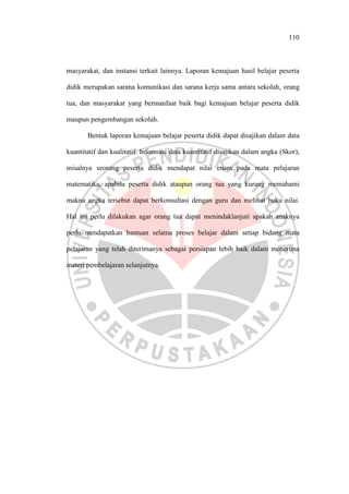 110
masyarakat, dan instansi terkait lainnya. Laporan kemajuan hasil belajar peserta
didik merupakan sarana komunikasi dan sarana kerja sama antara sekolah, orang
tua, dan masyarakat yang bermanfaat baik bagi kemajuan belajar peserta didik
maupun pengembangan sekolah.
Bentuk laporan kemajuan belajar peserta didik dapat disajikan dalam data
kuantitatif dan kualitatif. Informasi data kuantitatif disajikan dalam angka (Skor),
misalnya seorang peserta didik mendapat nilai enam pada mata pelajaran
matematika, apabila peserta didik ataupun orang tua yang kurang memahami
makna angka tersebut dapat berkonsultasi dengan guru dan melihat buku nilai.
Hal ini perlu dilakukan agar orang tua dapat menindaklanjuti apakah anaknya
perlu mendapatkan bantuan selama proses belajar dalam setiap bidang mata
pelajaran yang telah diterimanya sebagai persiapan lebih baik dalam menerima
materi pembelajaran selanjutnya.
 