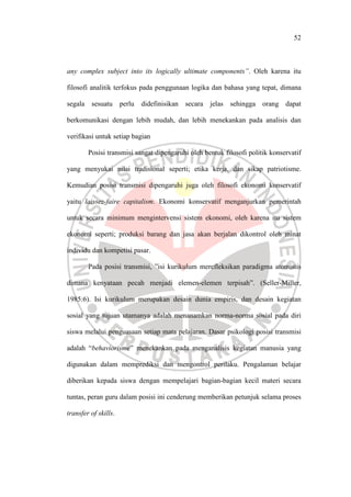 52
any complex subject into its logically ultimate components”. Oleh karena itu
filosofi analitik terfokus pada penggunaan logika dan bahasa yang tepat, dimana
segala sesuatu perlu didefinisikan secara jelas sehingga orang dapat
berkomunikasi dengan lebih mudah, dan lebih menekankan pada analisis dan
verifikasi untuk setiap bagian
Posisi transmisi sangat dipengaruhi oleh bentuk filosofi politik konservatif
yang menyukai nilai tradisional seperti; etika kerja, dan sikap patriotisme.
Kemudian posisi transmisi dipengaruhi juga oleh filosofi ekonomi konservatif
yaitu laissez-faire capitalism. Ekonomi konservatif menganjurkan pemerintah
untuk secara minimum mengintervensi sistem ekonomi, oleh karena itu sistem
ekonomi seperti; produksi barang dan jasa akan berjalan dikontrol oleh minat
individu dan kompetisi pasar.
Pada posisi transmisi, ”isi kurikulum merefleksikan paradigma atomistis
dimana kenyataan pecah menjadi elemen-elemen terpisah”. (Seller-Miller,
1985:6). Isi kurikulum merupakan desain dunia empiris, dan desain kegiatan
sosial yang tujuan utamanya adalah menanamkan norma-norma sosial pada diri
siswa melalui penguasaan setiap mata pelajaran. Dasar psikologi posisi transmisi
adalah “behaviorisme” menekankan pada menganalisis kegiatan manusia yang
digunakan dalam memprediksi dan mengontrol perilaku. Pengalaman belajar
diberikan kepada siswa dengan mempelajari bagian-bagian kecil materi secara
tuntas, peran guru dalam posisi ini cenderung memberikan petunjuk selama proses
transfer of skills.
 