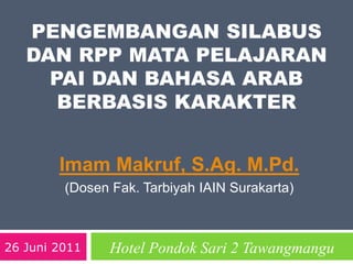 PENGEMBANGAN SILABUS
DAN RPP MATA PELAJARAN
PAI DAN BAHASA ARAB
BERBASIS KARAKTER
Imam Makruf, S.Ag. M.Pd.
(Dosen Fak. Tarbiyah IAIN Surakarta)
26 Juni 2011 Hotel Pondok Sari 2 Tawangmangu
 