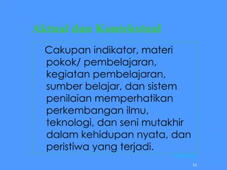 Aktual dan Kontekstual     Cakupan indikator, materi pokok/ pembelajaran, kegiatan pembelajaran, sumber belajar, dan sistem penilaian memperhatikan perkembangan ilmu, teknologi, dan seni mutakhir dalam kehidupan nyata, dan peristiwa yang terjadi.   [Kembali] 