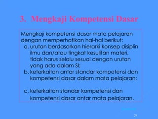 3.  Mengkaji Kompetensi Dasar     Mengkaji kompetensi dasar mata pelajaran dengan memperhatikan hal-hal berikut:   a. urutan berdasarkan hierarki konsep disiplin ilmu dan/atau tingkat kesulitan materi, tidak harus selalu sesuai dengan urutan yang ada dalam SI;  keterkaitan antar standar kompetensi dan kompetensi dasar dalam mata pelajaran; c. keterkaitan standar kompetensi dan kompetensi dasar antar mata pelajaran.   [ Kembali] 