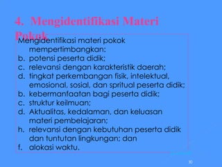 4.  Mengidentifikasi Materi Pokok     Mengidentifikasi materi pokok mempertimbangkan: potensi peserta didik; relevansi dengan karakteristik daerah; tingkat perkembangan fisik, intelektual, emosional, sosial, dan spritual peserta didik; b. kebermanfaatan bagi peserta didik; c. struktur keilmuan; d. Aktualitas, kedalaman, dan keluasan materi pembelajaran; relevansi dengan kebutuhan peserta didik dan tuntutan lingkungan; dan f. alokasi waktu. [ Kembal i] 