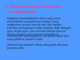 5. Mengembangkan Kegiatan Pembelajaran Kegiatan pembelajaran dirancang untuk memberikan pengalaman belajar yang melibatkan proses mental dan fisik melalui interaksi antarpeserta didik, peserta didik dengan guru, lingkungan, dan sumber belajar lainnya dalam rangka pencapaian kompetensi Pendekatan pembelajaran yang bervariasi dan mengaktifkan peserta didik.  Memuat kecakapan hidup yang perlu dikuasai  peserta didik.  [ Kembali ] 