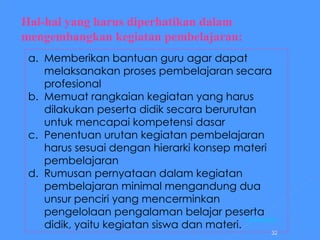 Hal-hal yang harus diperhatikan dalam mengembangkan kegiatan pembelajaran: Memberikan bantuan guru agar dapat melaksanakan proses pembelajaran secara profesional Memuat rangkaian kegiatan yang harus dilakukan peserta didik secara berurutan untuk mencapai kompetensi dasar Penentuan urutan kegiatan pembelajaran harus sesuai dengan hierarki konsep materi pembelajaran Rumusan pernyataan dalam kegiatan pembelajaran minimal mengandung dua unsur penciri yang mencerminkan pengelolaan pengalaman belajar peserta didik, yaitu kegiatan siswa dan materi. [ Kembali ] 