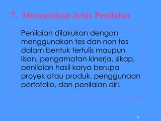 7.  Menentukan Jenis Penilaian Penilaian dilakukan dengan menggunakan tes dan non tes dalam bentuk tertulis maupun lisan, pengamatan kinerja, sikap, penilaian hasil karya berupa proyek atau produk, penggunaan portofolio, dan penilaian diri. [Kembali] 