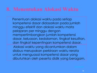8.  Menentukan Alokasi Waktu Penentuan alokasi waktu pada setiap kompetensi dasar didasarkan pada jumlah minggu efektif dan alokasi waktu mata pelajaran per minggu dengan mempertimbangkan jumlah kompetensi dasar, keluasan, kedalaman, tingkat kesulitan, dan tingkat kepentingan kompetensi dasar.  Alokasi waktu yang dicantumkan dalam silabus merupakan perkiraan waktu rerata untuk menguasai kompetensi dasar yang dibutuhkan oleh peserta didik yang beragam. [Kembali] 