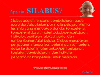 Apa itu  SILABUS ? Silabus adalah rencana pembelajaran pada suatu dan/atau kelompok mata pelajaran/tema tertentu yang mencakup standar kompetensi, kompetensi dasar, materi pokok/pembelajaran, indikator, penilaian, alokasi waktu, dan sumber/bahan/alat belajar. Silabus merupakan penjabaran standar kompetensi dan kompetensi dasar ke dalam materi pokok/pembelajaran, kegiatan pembelajaran, dan indikator pencapaian kompetensi untuk penilaian . [Daftar Isi] 