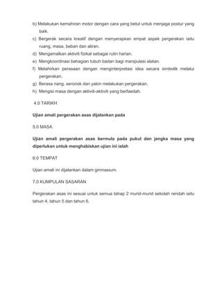 b) Melakukan kemahiran motor dengan cara yang betul untuk menjaga postur yang
   baik.
c) Bergerak secara kreatif dengan menyerapkan empat aspek pergerakan iaitu
   ruang, masa, beban dan aliran.
d) Mengamalkan aktiviti fizikal sebagai rutin harian.
e) Mengkoordinasi bahagian tubuh badan bagi manipulasi alatan.
f) Melahirkan perasaan dengan menginterpretasi idea secara simbolik melalui
   pergerakan.
g) Berasa riang, seronok dan yakin melakukan pergerakan.
h) Mengisi masa dengan aktiviti-aktiviti yang berfaedah.

4.0 TARIKH

Ujian amali pergerakan asas dijalankan pada

5.0 MASA

Ujian amali pergerakan asas bermula pada pukul dan jangka masa yang
diperlukan untuk menghabiskan ujian ini ialah

6.0 TEMPAT

Ujian amali ini dijalankan dalam gimnasium.

7.0 KUMPULAN SASARAN

Pergerakan asas ini sesuai untuk semua tahap 2 murid-murid sekolah rendah iaitu
tahun 4, tahun 5 dan tahun 6.
 