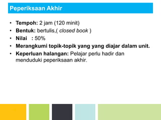Peperiksaan Akhir
• Tempoh: 2 jam (120 minit)
• Bentuk: bertulis,( closed book )
• Nilai : 50%
• Merangkumi topik-topik yang yang diajar dalam unit.
• Keperluan halangan: Pelajar perlu hadir dan
menduduki peperiksaan akhir.
 