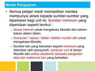 Model Pengajaran
• Semua pelajar mesti memastikan mereka
mempunyai akses kepada sumber-sumber yang
diperlukan bagi unit ini. Sumber minimum yang
diperlukan seperti berikut :
– Akses internet untuk mengakses Moodle dan bahan-
bahan dalam talian;
– Komputer / laptop / tablet / telefon mudah alih untuk
mengakses Moodle;
– Sumber lain yang berkaitan seperti handouts yang
diberikan oleh pensyarah, panduan unit di laman
Moodle dan artikel akademik daripada pangkalan
data dan maklumat lain yang berkaitan.
 