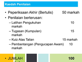 Kaedah Penilaian
• Peperiksaan Akhir (Bertulis) 50 markah
• Penilaian berterusan:
– Latihan Pengukuhan 10
markah
– Tugasan (Kumpulan) 15
markah
– Kuiz Atas Talian 15 markah
– Pembentangan (Pengucapan Awam) 10
markah
• JUMLAH 100
 
