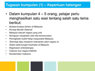 Tugasan kumpulan (1) – Keperluan halangan
• Dalam kumpulan 4 – 5 orang, pelajar perlu
menghasilkan satu esei tentang salah satu tema
berikut:
• Budaya-budaya baharu di Malaysia.
• Konsep Bandar Selamat.
• Malaysia sebuah negara yang unik.
• Kemajuan menghakis nilai-nilai kemanusiaan.
• Peningkatan kualiti hidup masyarakat Malaysia.
• Teknologi hijau menjamin kelestarian alam negara ini.
• Sektor pelancongan kesihatan di Malaysia.
• Keganasan antarabangsa.
• Cabaran luar negara ASEAN.
• Keselamatan makanan.
 