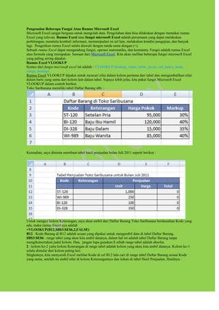 Pengenalan Beberapa Fungsi Atau Rumus Microsoft Excel
Microsoft Excel sangat berguna untuk mengolah data. Pengolahan data bisa dilakukan dengan memakai rumus
Excel yang relevan. Rumus Excel atau fungsi microsoft Excel adalah persamaan yang dapat melakukan
perhitungan, meminta kembali informasi, memanipulasi isi sel lain, melakukan kondisi pengujian, dan banyak
lagi. Pengetikan rumus Excel selalu diawali dengan tanda sama dengan (=).
Sebuah rumus Excel dapat mengandung fungsi, operasi matematika, dan konstanta. Fungsi adalah rumus Excel
atau formula yang merupakan bawaan dari Microsoft Excel. Kita akan melihat beberapa fungsi microsoft Excel
yang paling sering dipakai.
Rumus Excel VLOOKUP
Syntax dari fungsi microsoft excel ini adalah : VLOOKUP (lookup_value, table_array, col_index_num,
range_lookup)
Rumus Excel VLOOKUP dipakai untuk mencari nilai dalam kolom pertama dari tabel dan mengembalikan nilai
dalam baris yang sama dari kolom lain dalam tabel. Supaya lebih jelas, kita pakai fungsi Microsoft Excel
VLOOKUP dalam contoh berikut.
Toko Saribusana memiliki tabel Daftar Barang sbb. :
Kemudian, saya diminta membuat tabel hasil penjualan bulan Juli 2011 seperti berikut :
Untuk mengisi kolom Keterangan, saya akan ambil dari Daftar Barang Toko Saribusana berdasarkan Kode yang
ada, maka rumus Excel nya adalah
=VLOOKUP(B12,$B$3:$E$6,2,FALSE)
B12 : Kode Barang di B12 adalah acuan yang dipakai untuk mengambil data di tabel Daftar Barang.
$B$3:$E$6 : range tabel yang akan kita ambil datanya, dalam hal ini adalah tabel Daftar Barang tanpa
mengikutsertakan judul kolom. Dan, jangan lupa gunakan $ sebab range tabel adalah absolut.
2 : kolom ke-2 yaitu kolom Keterangan di range tabel adalah kolom yang akan kita ambil datanya. Kolom ke-1
selalu dimulai dari kolom paling kiri.
Singkatnya, kita menyuruh Excel melihat Kode di cel B12 lalu cari di range tabel Daftar Barang sesuai Kode
yang sama, setelah itu ambil nilai di kolom Keterangannya dan isikan di tabel Hasil Penjualan. Hasilnya :
 