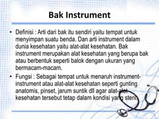 Bak Instrument
• Definisi : Arti dari bak itu sendiri yaitu tempat untuk
menyimpan suatu benda. Dan arti instrument dalam
dunia kesehatan yaitu alat-alat kesehatan. Bak
instrument merupakan alat kesehatan yang berupa bak
atau berbentuk seperti balok dengan ukuran yang
bermacam-macam.
• Fungsi : Sebagai tempat untuk menaruh instrument-
instrument atau alat-alat kesehatan seperti gunting
anatomis, pinset, jarum suntik dll agar alat-alat
kesehatan tersebut tetap dalam kondisi yang steril.
 