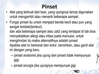 Pinset
• Alat yang terbuat dari besi, yang ujungnya lancip digunakan
untuk mengambil atau menarik beberapa sampel.
• Fungsi pinset itu untuk menjepit benda kecil atau pun yang
sangat lembek(lembut).
dan ada beberapa sampel atau zat2 yang terdapat di lab bisa
menyebabkan alergi atau iritasi pada manusia. untuk
menghindari itu maka alternatifnya adalah pinset
Apabila alat ini berkarat dan kotor ,bersihkan, atau ganti alat
ini dengan yang baru.
– pinset anatomis jika ujung dari pinset tidak mempunyai
gigi
– pinset sirurgis jika ujungnya mempunyai gigi
 