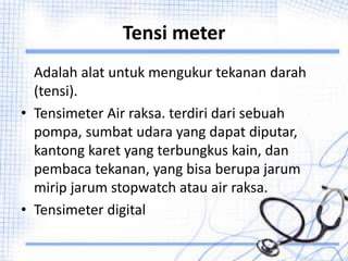 Tensi meter
Adalah alat untuk mengukur tekanan darah
(tensi).
• Tensimeter Air raksa. terdiri dari sebuah
pompa, sumbat udara yang dapat diputar,
kantong karet yang terbungkus kain, dan
pembaca tekanan, yang bisa berupa jarum
mirip jarum stopwatch atau air raksa.
• Tensimeter digital
 
