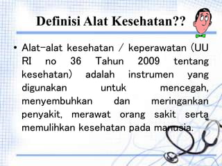 Definisi Alat Kesehatan??
• Alat-alat kesehatan / keperawatan (UU
RI no 36 Tahun 2009 tentang
kesehatan) adalah instrumen yang
digunakan untuk mencegah,
menyembuhkan dan meringankan
penyakit, merawat orang sakit serta
memulihkan kesehatan pada manusia.
 