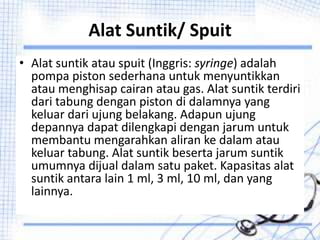 Alat Suntik/ Spuit
• Alat suntik atau spuit (Inggris: syringe) adalah
pompa piston sederhana untuk menyuntikkan
atau menghisap cairan atau gas. Alat suntik terdiri
dari tabung dengan piston di dalamnya yang
keluar dari ujung belakang. Adapun ujung
depannya dapat dilengkapi dengan jarum untuk
membantu mengarahkan aliran ke dalam atau
keluar tabung. Alat suntik beserta jarum suntik
umumnya dijual dalam satu paket. Kapasitas alat
suntik antara lain 1 ml, 3 ml, 10 ml, dan yang
lainnya.
 