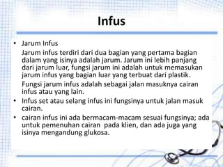 Infus
• Jarum Infus
Jarum infus terdiri dari dua bagian yang pertama bagian
dalam yang isinya adalah jarum. Jarum ini lebih panjang
dari jarum luar, fungsi jarum ini adalah untuk memasukan
jarum infus yang bagian luar yang terbuat dari plastik.
Fungsi jarum infus adalah sebagai jalan masuknya cairan
infus atau yang lain.
• Infus set atau selang infus ini fungsinya untuk jalan masuk
cairan.
• cairan infus ini ada bermacam-macam sesuai fungsinya; ada
untuk pemenuhan cairan pada klien, dan ada juga yang
isinya mengandung glukosa.
 
