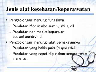 Jenis alat kesehatan/keperawatan
• Penggolongan menurut fungsinya
₋ Peralatan Medis: alat suntik, infus, dll
₋ Peralatan non medis: keperluan
cucian(laundry), dll
• Penggolongan menurut sifat pemakaiannya
₋ Peralatan yang habis pakai(disposable)
₋ Peralatan yang dapat digunakan secara terus
menerus.
 