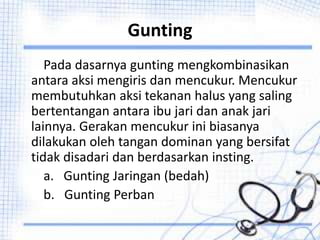 Gunting
Pada dasarnya gunting mengkombinasikan
antara aksi mengiris dan mencukur. Mencukur
membutuhkan aksi tekanan halus yang saling
bertentangan antara ibu jari dan anak jari
lainnya. Gerakan mencukur ini biasanya
dilakukan oleh tangan dominan yang bersifat
tidak disadari dan berdasarkan insting.
a. Gunting Jaringan (bedah)
b. Gunting Perban
 