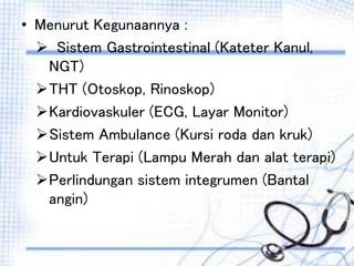 • Menurut Kegunaannya :
 Sistem Gastrointestinal (Kateter Kanul,
NGT)
THT (Otoskop, Rinoskop)
Kardiovaskuler (ECG, Layar Monitor)
Sistem Ambulance (Kursi roda dan kruk)
Untuk Terapi (Lampu Merah dan alat terapi)
Perlindungan sistem integrumen (Bantal
angin)
 