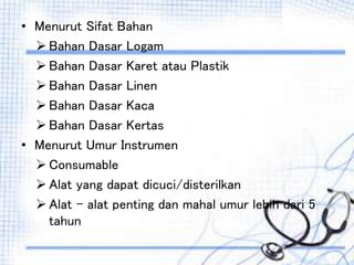 • Menurut Sifat Bahan
 Bahan Dasar Logam
 Bahan Dasar Karet atau Plastik
 Bahan Dasar Linen
 Bahan Dasar Kaca
 Bahan Dasar Kertas
• Menurut Umur Instrumen
 Consumable
 Alat yang dapat dicuci/disterilkan
 Alat – alat penting dan mahal umur lebih dari 5
tahun
 