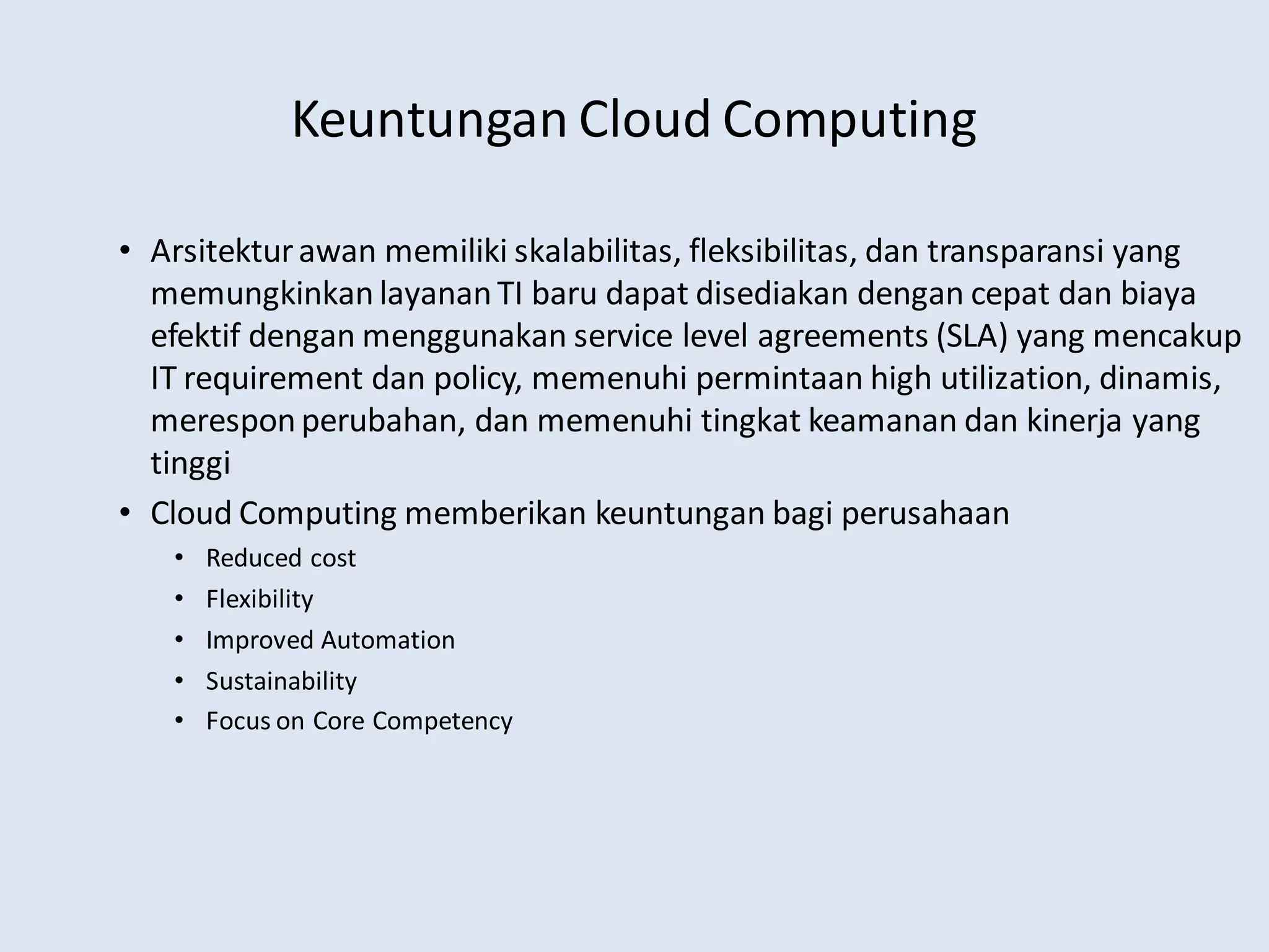 Keuntungan Cloud Computing
• Arsitekturawan memiliki skalabilitas, fleksibilitas, dan transparansi yang
memungkinkan layananTI baru dapat disediakan dengan cepat dan biaya
efektif dengan menggunakan service level agreements (SLA) yang mencakup
IT requirement dan policy, memenuhi permintaan high utilization, dinamis,
meresponperubahan, dan memenuhi tingkat keamanan dan kinerja yang
tinggi
• Cloud Computing memberikan keuntungan bagi perusahaan
• Reduced cost
• Flexibility
• Improved Automation
• Sustainability
• Focus on Core Competency
 