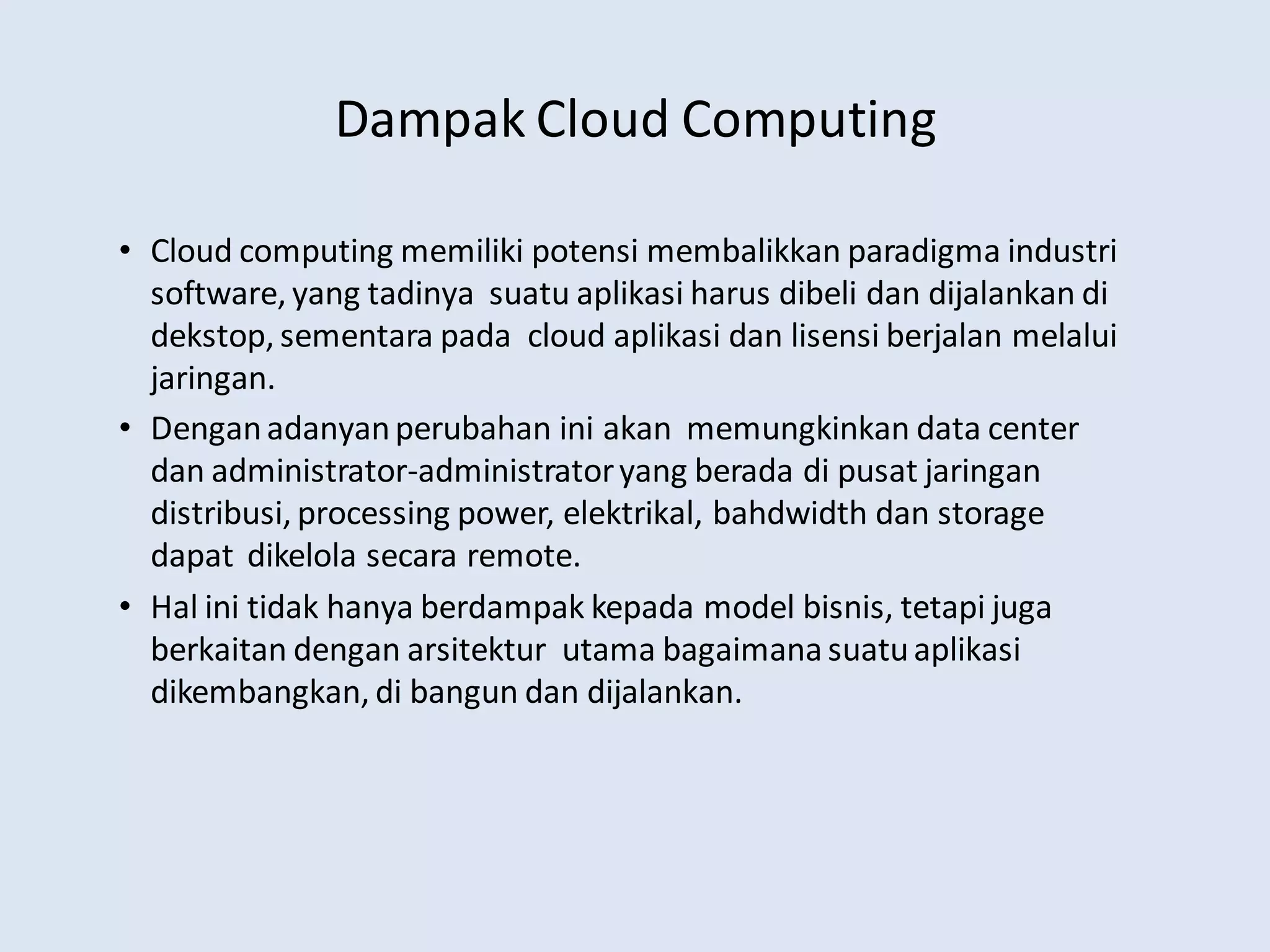 Dampak Cloud Computing
• Cloud computing memiliki potensi membalikkan paradigma industri
software, yang tadinya suatu aplikasi harus dibeli dan dijalankan di
dekstop, sementara pada cloud aplikasi dan lisensi berjalan melalui
jaringan.
• Denganadanyanperubahan ini akan memungkinkan data center
dan administrator-administratoryang berada di pusat jaringan
distribusi, processing power, elektrikal, bahdwidth dan storage
dapat dikelola secara remote.
• Hal ini tidak hanya berdampak kepada model bisnis, tetapi juga
berkaitan dengan arsitektur utama bagaimanasuatuaplikasi
dikembangkan, di bangun dan dijalankan.
 