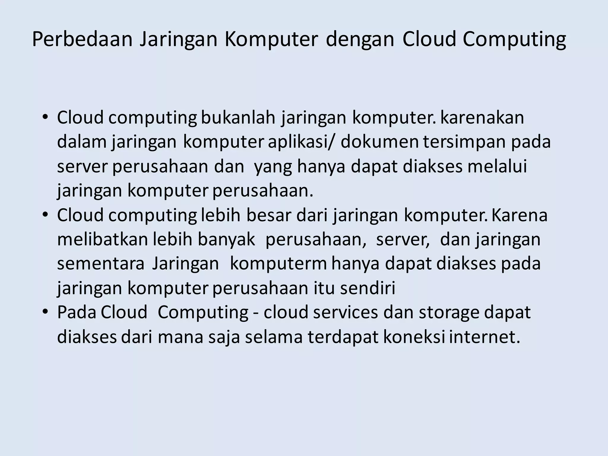 Perbedaan Jaringan Komputer dengan Cloud Computing
• Cloud computing bukanlah jaringan komputer. karenakan
dalam jaringan komputer aplikasi/ dokumen tersimpan pada
server perusahaan dan yang hanya dapat diakses melalui
jaringan komputer perusahaan.
• Cloud computing lebih besar dari jaringan komputer.Karena
melibatkan lebih banyak perusahaan, server, dan jaringan
sementara Jaringan komputerm hanya dapat diakses pada
jaringan komputer perusahaan itu sendiri
• Pada Cloud Computing - cloud services dan storage dapat
diakses dari mana saja selama terdapat koneksiinternet.
 