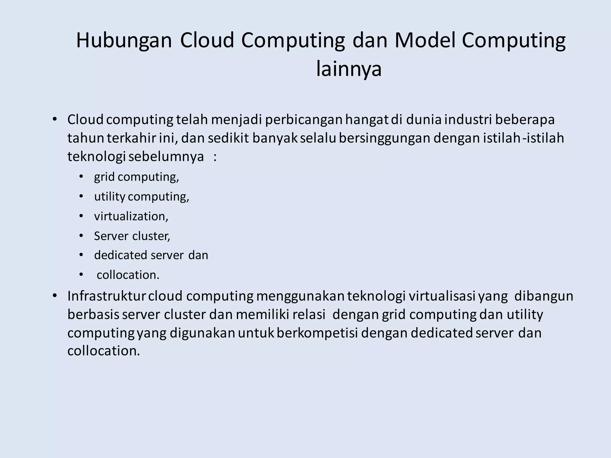 Hubungan Cloud Computing dan Model Computing
lainnya
• Cloudcomputing telah menjadi perbicanganhangatdi duniaindustri beberapa
tahunterkahirini, dan sedikit banyakselalubersinggungan dengan istilah-istilah
teknologisebelumnya :
• grid computing,
• utility computing,
• virtualization,
• Server cluster,
• dedicated server dan
• collocation.
• Infrastrukturcloud computing menggunakanteknologi virtualisasiyang dibangun
berbasisserver cluster dan memiliki relasi dengan grid computing dan utility
computingyang digunakanuntukberkompetisi dengan dedicatedserver dan
collocation.
 