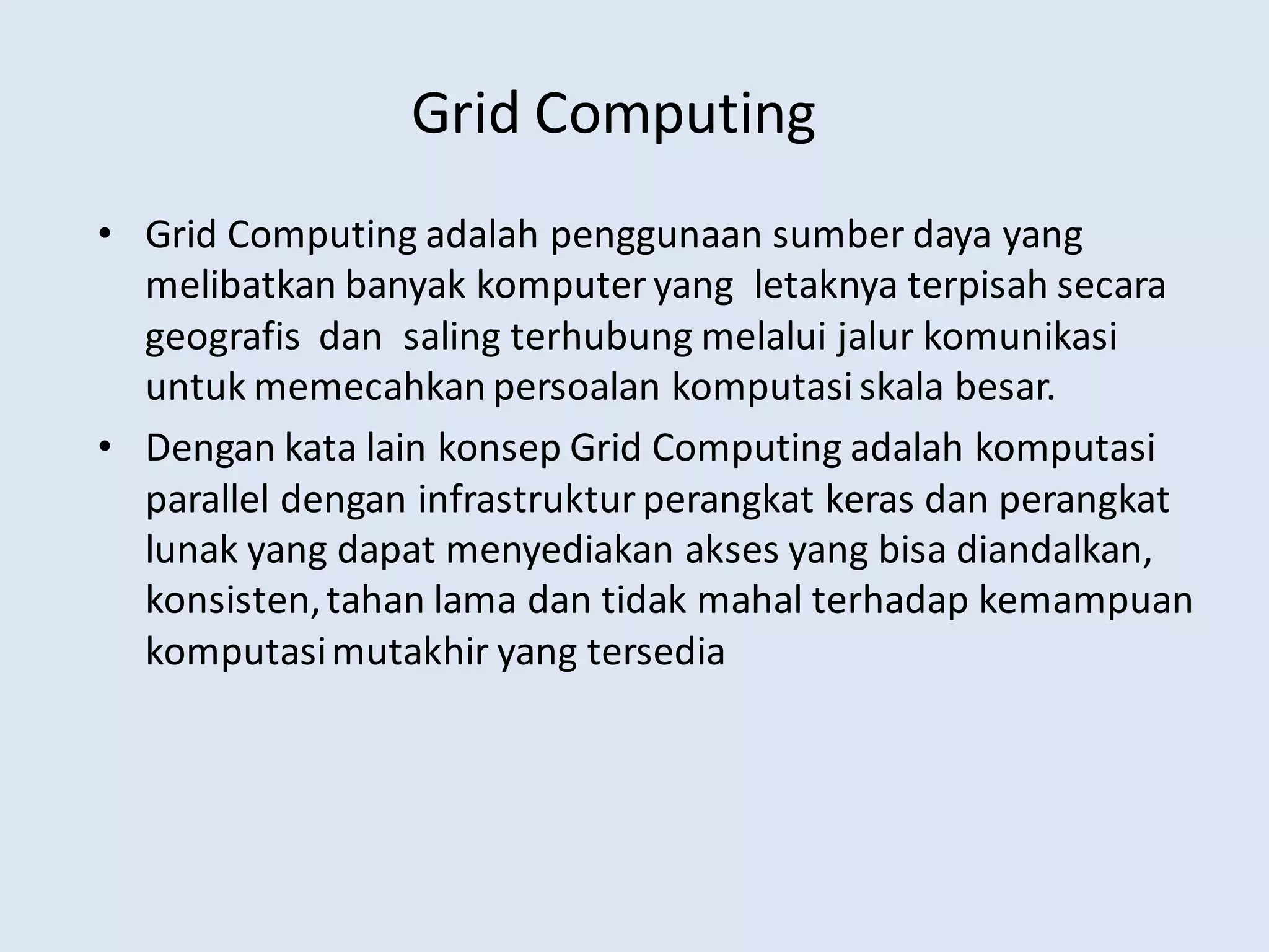 Grid Computing
• Grid Computing adalah penggunaan sumber daya yang
melibatkan banyak komputer yang letaknya terpisah secara
geografis dan saling terhubung melalui jalur komunikasi
untuk memecahkan persoalan komputasiskala besar.
• Dengan kata lain konsep Grid Computing adalah komputasi
parallel dengan infrastruktur perangkat keras dan perangkat
lunak yang dapat menyediakan akses yang bisa diandalkan,
konsisten,tahan lama dan tidak mahal terhadap kemampuan
komputasimutakhir yang tersedia
 