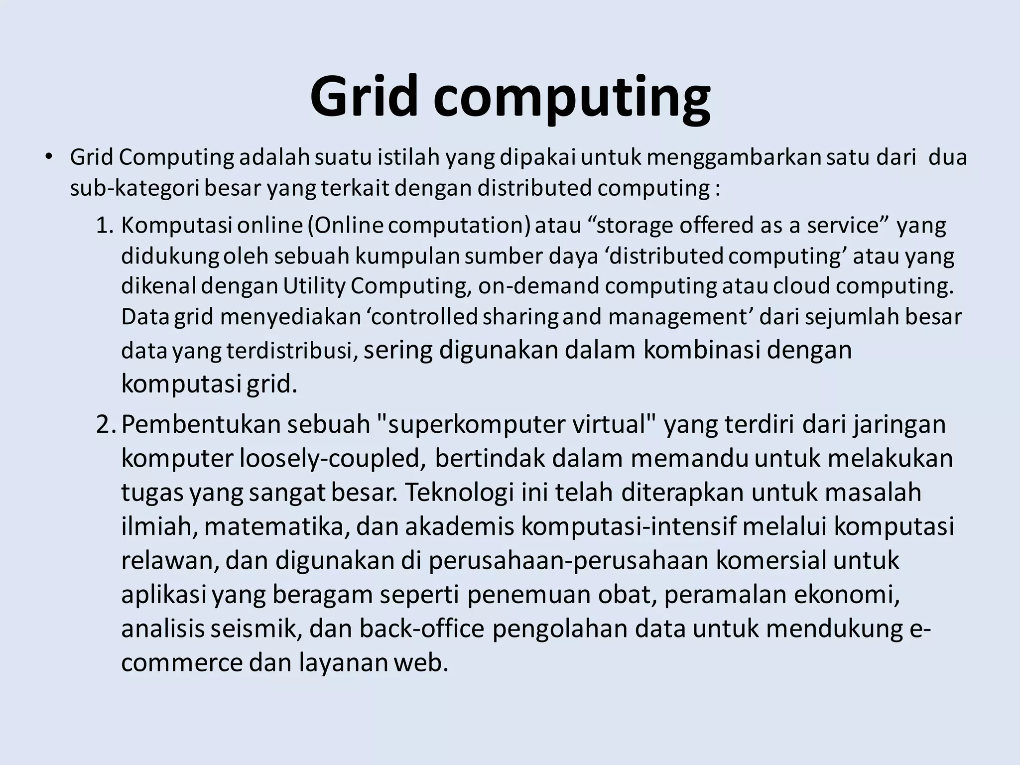Grid computing
• Grid Computing adalahsuatu istilah yang dipakaiuntuk menggambarkansatu dari dua
sub-kategoribesar yang terkait dengan distributed computing :
1. Komputasionline(Onlinecomputation)atau “storage offered as a service” yang
didukungoleh sebuah kumpulansumber daya ‘distributedcomputing’ atau yang
dikenaldenganUtility Computing, on-demand computing ataucloud computing.
Datagrid menyediakan‘controlledsharingand management’ dari sejumlah besar
datayang terdistribusi, sering digunakan dalam kombinasi dengan
komputasigrid.
2.Pembentukan sebuah "superkomputer virtual" yang terdiri dari jaringan
komputer loosely-coupled, bertindak dalam memanduuntuk melakukan
tugas yang sangatbesar. Teknologi ini telah diterapkan untuk masalah
ilmiah, matematika, dan akademis komputasi-intensif melalui komputasi
relawan, dan digunakan di perusahaan-perusahaan komersial untuk
aplikasiyang beragam seperti penemuan obat, peramalan ekonomi,
analisis seismik, dan back-office pengolahan data untuk mendukung e-
commerce dan layananweb.
 