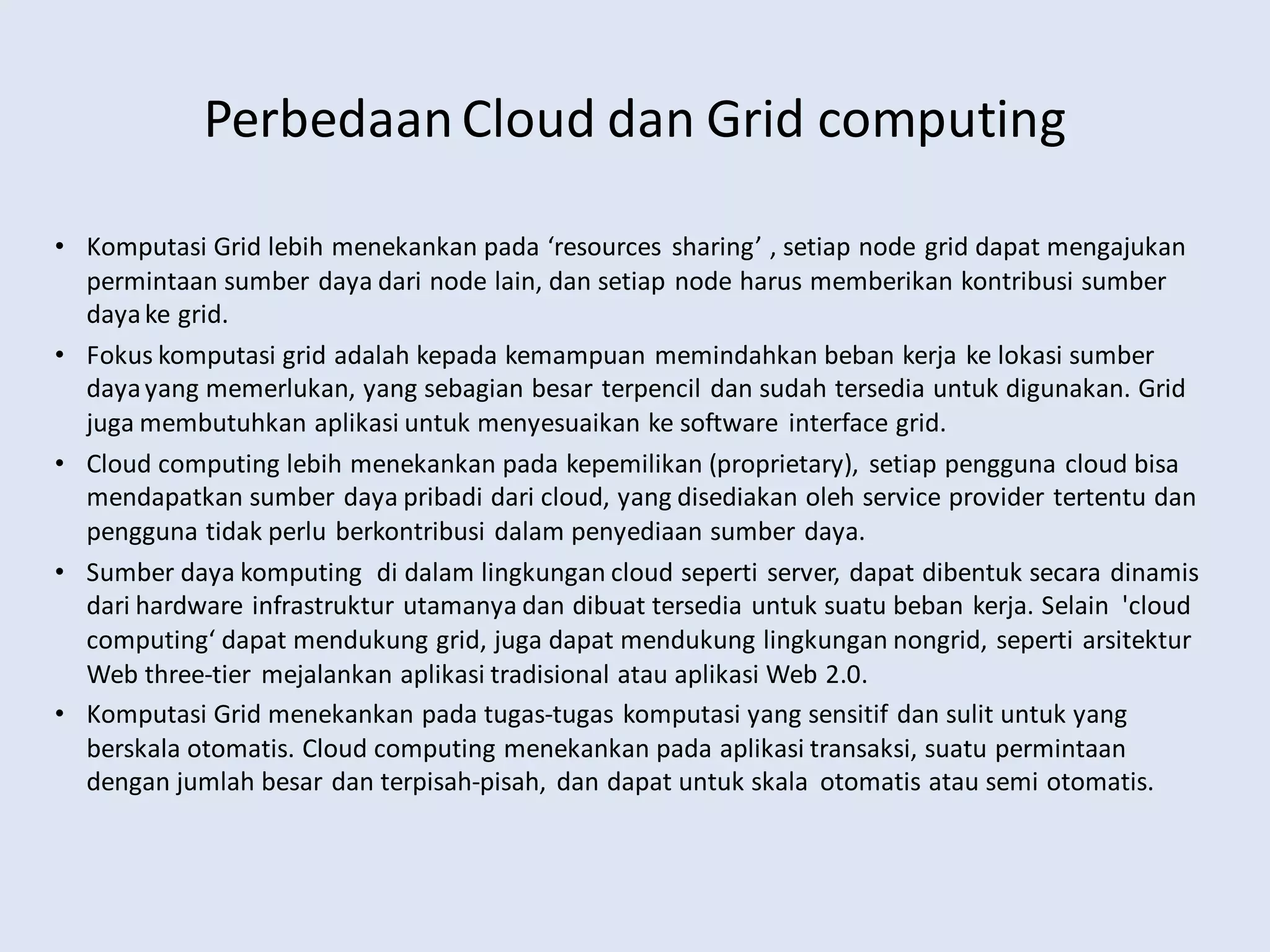 PerbedaanCloud dan Grid computing
• Komputasi Grid lebih menekankan pada ‘resources sharing’ , setiap node grid dapat mengajukan
permintaan sumber daya dari node lain, dan setiap node harus memberikan kontribusi sumber
dayake grid.
• Fokus komputasi grid adalah kepada kemampuan memindahkan beban kerja ke lokasi sumber
dayayang memerlukan, yang sebagian besar terpencil dan sudah tersedia untuk digunakan. Grid
juga membutuhkan aplikasi untuk menyesuaikan ke software interface grid.
• Cloud computing lebih menekankan pada kepemilikan (proprietary), setiap pengguna cloud bisa
mendapatkan sumber daya pribadi dari cloud, yang disediakan oleh service provider tertentu dan
pengguna tidak perlu berkontribusi dalam penyediaan sumber daya.
• Sumber daya komputing di dalam lingkungan cloud seperti server, dapat dibentuk secara dinamis
dari hardware infrastruktur utamanya dan dibuat tersedia untuk suatu beban kerja. Selain 'cloud
computing‘ dapat mendukung grid, juga dapat mendukung lingkungan nongrid, seperti arsitektur
Web three-tier mejalankan aplikasi tradisional atau aplikasi Web 2.0.
• Komputasi Grid menekankan pada tugas-tugas komputasi yang sensitif dan sulit untuk yang
berskala otomatis. Cloud computing menekankan pada aplikasi transaksi, suatu permintaan
dengan jumlah besar dan terpisah-pisah, dan dapat untuk skala otomatis atau semi otomatis.
 