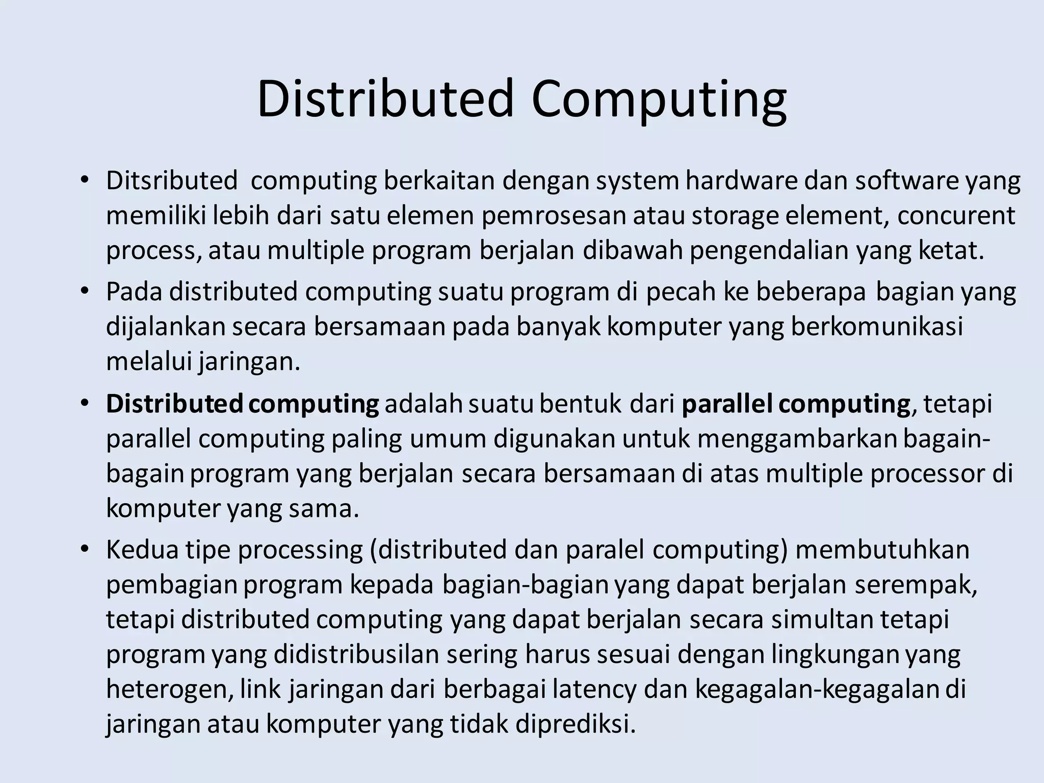 Distributed Computing
• Ditsributed computing berkaitan dengan system hardware dan software yang
memiliki lebih dari satu elemen pemrosesan atau storage element, concurent
process, atau multiple program berjalan dibawah pengendalian yang ketat.
• Pada distributed computing suatu program di pecah ke beberapa bagian yang
dijalankan secara bersamaan pada banyak komputer yang berkomunikasi
melalui jaringan.
• Distributedcomputing adalahsuatubentuk dari parallel computing, tetapi
parallel computing paling umum digunakan untuk menggambarkanbagain-
bagainprogram yang berjalan secara bersamaan di atas multiple processor di
komputer yang sama.
• Kedua tipe processing (distributed dan paralel computing) membutuhkan
pembagianprogram kepada bagian-bagianyang dapat berjalan serempak,
tetapi distributed computing yang dapat berjalan secara simultan tetapi
program yang didistribusilan sering harus sesuai dengan lingkunganyang
heterogen, link jaringan dari berbagai latency dan kegagalan-kegagalandi
jaringan atau komputer yang tidak diprediksi.
 